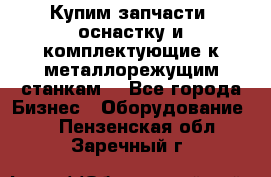  Купим запчасти, оснастку и комплектующие к металлорежущим станкам. - Все города Бизнес » Оборудование   . Пензенская обл.,Заречный г.